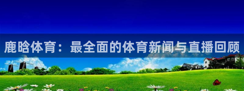 袋鼠体育直播足球：鹿晗体育：最全面的体育新闻与直播回顾